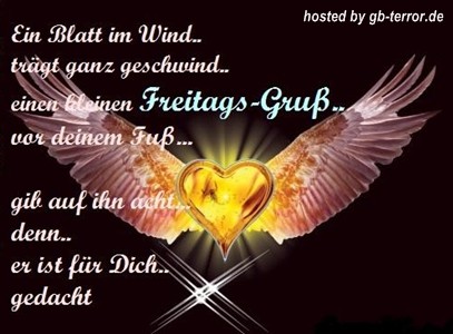 Ein Blatt im Wind trägt ganz geschwind, einen kleinen Freitagsgruß vor Deinen Fuß,<br />
gib auf ihn acht, denn er ist für Dich gedacht.<br />
Ich wünsche Dir einen stressfreien und erholsamen Freitag.<br />
Endlich Freitag, einen schönen Start ins Wochenende wünsche ich Dir.<br />
Herzliche Freitagsgrüße und einen guten Start ins Wochenende verbunden mit einem lieben Gruss der vom Herzen kommt.<br />
Freitag, ich wünsche Dir einen zauberhaften und wunderschönen Tag!