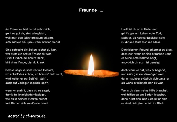 An Freunde bist du oft sehr reich, geht es dir gut ,sind alle gleich, weill man den falschen kaum erkennet, dich schwer die Spreu vom Weizen trennt. <br />
Sind schlecht die Zeiten, siehtst du klar, wer stets ein echter Freund dir war. Er ist für dich ne sich´re Bank, hilft ohne Frage, bist du krank! <br />
Selbst, sagst du ihm klar ins Gesicht, ich schaff das schon, ich braich dich nicht wird weiter er zur Seite dir steh´n, auch auf Verlangen niemals gehen. <br />
Wenn er erahnt, dass du es sagst, damit du ihne damit plagst, wie es in deinem Herzen brennt, fast Körper sich von Seele trennt.<br />
Und bist du so in Höllennot, gehts gar um Leben oder Tod, steht er, da kannst du sicher sein, zu dir und lässtich nie alleine.<br />
Den falschen 'Freund erkennst du daran, dass nur, wenn er dich brauchen kann, er seine Anteilnahme zeigt, angeblich er dir auch ist geneigt.<br />
Doch wenn er hat, was er begehrt. und sei´sgar ein Vermögen wert, dann macht er plötzlich sich ganz rar, als wenn er niemals nah dir war.<br />
Wenn du dann seine Hilfe brauchst, weil hilflos du am Boden krauchst, dann rührt ich kein Gefühl für dich, er lässtdich jämmerlich im Stich.