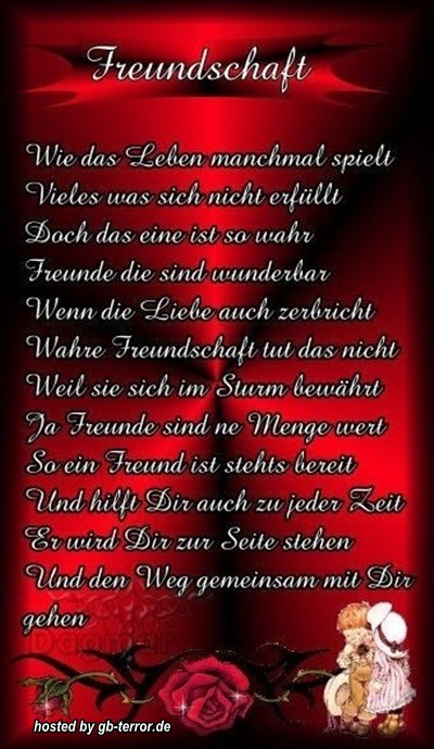 Freundschaft<br />
Wie das Leben manchmal spielt.Viele was sich nicht erfüllt.<br />
Doch das eine ist so wahr, Freunde sind wunderbar!<br />
Wenn die Liebe auch zerbricht, wahre Freundschaft tut das nicht, weil sie sich im Sturm bewährt!<br />
Ja Freunde sind ne Menge Wert.So ein Freund ist stehts bereit und hilft Dir auch zu jeder Zeit! <br />
Er wird Dir zu Seite stehen und den Weg gemeinsam mit Dir gehen.