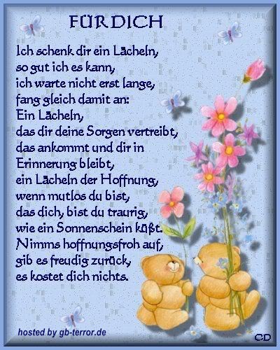 Für Dich. Ich schenk dir ein lächeln, so gut ich es kann,<br />
ich warte nicht erst lange, fange gleich damit an.<br />
Ein lächeln, das die deine Sorgen vertreibt, das ankommt und dir in <br />
Erinnerung bleibt, ein lächeln der Hoffnug, wenn mutlos  du bist, das dich <br />
bist du traurig, wie ein Sonnenschein küßt. Nimms hoffnungsfroh auf,<br />
gib es freudig zurück es kostet dich nichts.