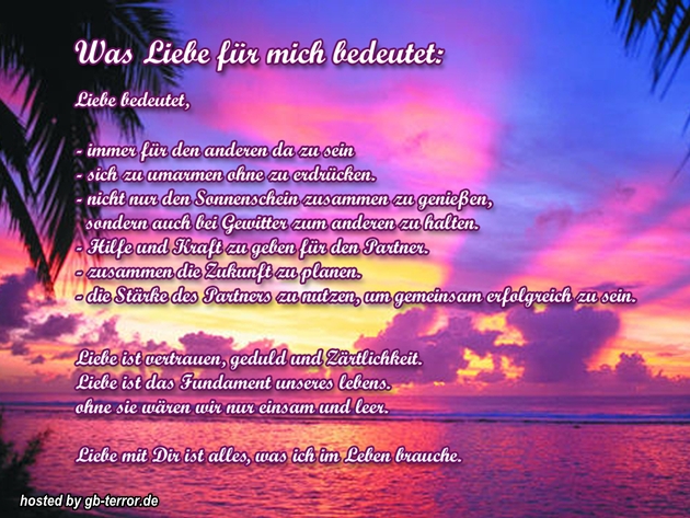 Was Liebe für mich bedeutet. Liebe bedeeutet, immer für den anderen da zu<br />
sein. Sich zu umarmen ohne zu erdrücken. Nicht nur den Sonnenschein zuammen zu <br />
genießen, sondern auch  bei Gewitter zum anderen zu halten. Hilfe und Krat zu <br />
geben für den Partner. Zusammen die Zukunft zu planen. Die Stärke des <br />
Partners zu nutzen, um gemeinsam erfolgreich zu sein. Liebe ist vertrauen,<br />
Geduld und Zährlichkeit. Liebe ist das Frundament unseres Lebens, ohne Sie<br />
 wären wir nur einsam und lee.Liebe  <br />
mir Dir ist alles was ich im Leben brauche.