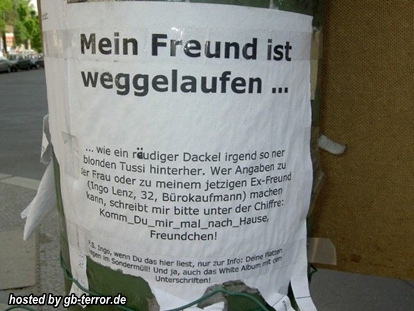 Mein Freund ist weggelaufen. Wie ein räudiger Dackel irgend so ner blöden Tussi<br />
 hinterher. Wer Angaben zu der Frau oder zu meinem jetzigen Ex Freund Ingo<br />
 Lenz32, Bürokauffmann machen kann, schreibt mir bitte uner der Chiffre, Komm <br />
du mir mal nach Hause Freundchen!