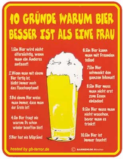 10 Gründe warum Bier besser ist als eine Frau. 1. Bier wird nicht <br />
eifersüchg, wenn mann ein Anderes anasst!  2. Wenn man mit einem Bier <br />
fertig ist bleibt immr noch das Flaschenpfand! 3. Bei einem Bier weiss<br />
 man immer, dass man der Erste ist! 4. Ein Bier fragt nie warum  Du schon <br />
wieder besoffen bist! 5.Bier hat nie Migräne! 6. Ein Bier kann man mit <br />
Freunden teilen! 7. Ein Bier schmeckt den ganzen Monat! 8. Ein Bier muss <br />
man nicht erst zum Essen einladen! 9. Ein Bier muss man nicht erst waschen<br />
 bevor man es trinken kann! 10. Ein Bier ist immer feucht!