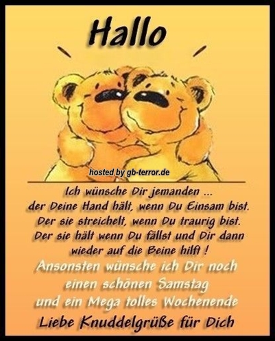 Hallo. Ich wünsche Dir jemanden, der Deine Hände hält, wenn Du einsam bist. Der sie streichelt, wenn Du traurig bist. Der sie hät wenn Du fällst und Dir dann wieder auf die Beine hilft! Ansonsten wünsche ich Dir noch einen schönen Samstag und ein Mega tolles Wochenende. Liebe Knuddelgrüße für Dich.