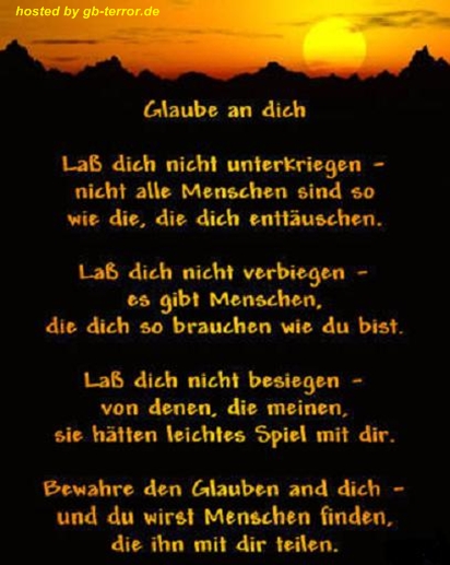Glaube an dich. Lass dich nicht unterkriegen, nicht alle Menschen sind so <br />
 wie die, die dich entäuschen. Lass dich nicht verbiegen, es gibt Menschen, die <br />
dich so brauchen wie du bist. Lass sich nicht besiegen, von denen, die meinen, <br />
sie hätten leichtes Spiel mit dir. Bewahre den Glauben an dich, und  du wirst <br />
Menschen finden, die ihn mir dir teilen.