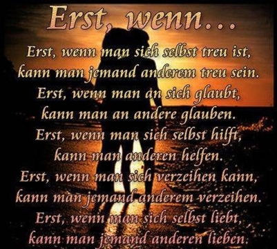 Erst, wenn. Erst, wenn mann sich selbst treu ist, kann man jemand anderen treu <br />
sein. Erst, wenn man an sich glaubt, kann man an andere glauben. Erst, wenn man <br />
sich selbst hilft, kann man anderen helfen. Erst, wenn man sich verzeichen <br />
kann, kannn man jemanden anderem verzeihen. Erst,wenn man sich selbst <br />
liebt, kann man jemanden anderen lieben.