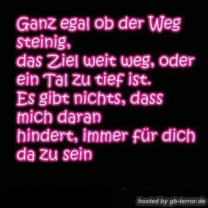 Ganz egal ob der Weg steinig ,das Ziel weit weg, oder ein Tal zu tief ist. Es gibt <br />
nichts, dass mich daran hindert immer für dich da zu sein.