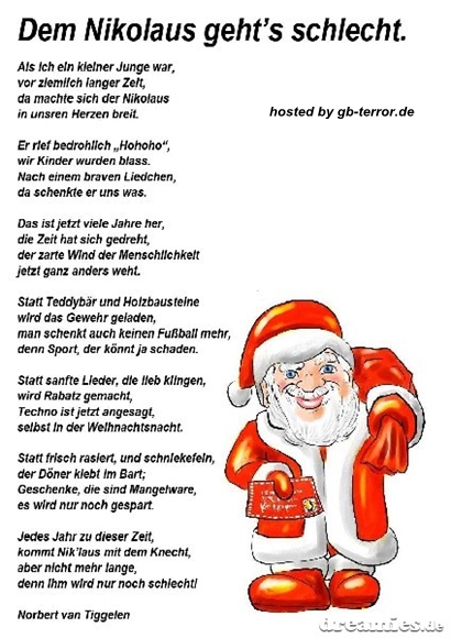 Dem Nikolaus geht es schlecht. Als ich ein kleiner Junge war, vor ziemlich <br />
langer Zeit, da machte sich der Nikolaus, in unseren Herzen breit. Er <br />
rief bedrohlich Hohoho,  wir Kinder wurden blass. Das ist jetzt viele Jahre<br />
 her, die Zeit hat sich gedreht, der zarte Wind der Menschlichkeit jetzt <br />
ganz anders weht. Statt Teddybär und Holzbausteine wird das Gewehr <br />
geladen, man schmeckt auch keinen Fussball mehr, denn  Sport, der könnt <br />
ja schaden. Statt sanfter Lieder, die lieb klingen, wird rabatz gemacht, <br />
Techno ist jetzt angesagt, selbst in der Weihnachtsnacht. Statt frisch <br />
rasiert, und schniekefein, der Dönner klebt im Bart. Geschenke, die sind <br />
Mangelware, es wird nur noch gespart. Jedes Jahr zu dieser Zeit, <br />
kommt der Nikolaus mit dem Knecht, aber nicht mehr lange, denn Ihm wird nur noch schlecht!