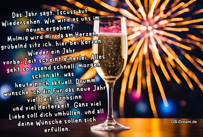 Das Jahr sagt, Tschüss auf Wiedersehen. Wie wird es uns im neuen ergehen? <br />
Mulmig wird mir da am Herzen, grübelnd sitz ich, hier bei Kerzen. Wieder ein Jahr <br />
vorbei Zeit scheint einerlei. Alles geht so rasend schnell, morgen schon alt, was <br />
heute noch aktuell. Drumm wünsche ich dir für das neue Jahr viel Zeit, Frohsinn <br />
und viel Heiterkeit. Ganz viel Liebe soll dich umhüllen, und all deine Wünsche <br />
sollen sich erfüllen.