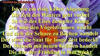 Ist wie ein eisig kalter Abgesang. Die Zeit des Winters geht vorbei.<br />
Ist wie des Eises dumpfer Klang, der nun den Vogelstimmen weicht und sich der Schnee zu den Bächen wandelt.<br />
Er ist die Saat für lange Zeit bedeckt.  Der Mensch mit neuen Kräften handelt. Die nur der Frühling in ihm weckt.