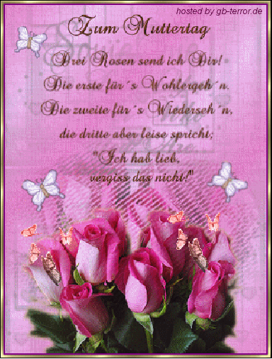 Zum Muttertag. Drei Rosen send ich dir! Die erste für das Wohlergehen. Die <br />
zweite für das Wiedersehen, die dritte aber leise spricht, Ich hab  lieb , vergiss <br />
das nicht!